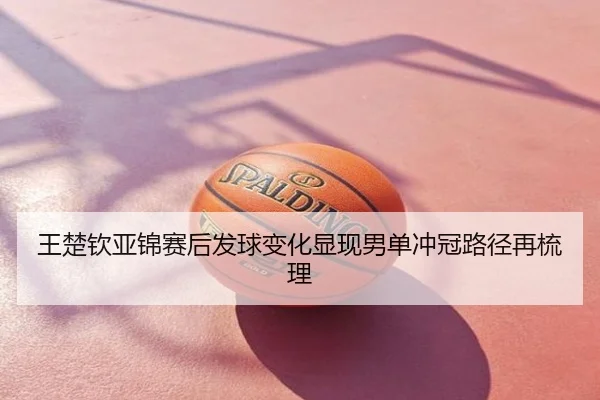 王楚钦亚锦赛后发球变化显现男单冲冠路径再梳理