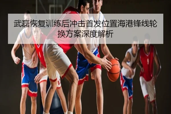 武磊恢复训练后冲击首发位置海港锋线轮换方案深度解析